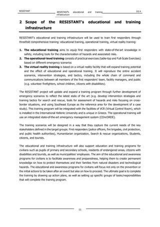 RESISTANT RESISTANT’s educational and training
infrastructure
D2.4
11
2 Scope of the RESISTANT’s educational and training
infrastructure
RESISTANT’s educational and training infrastructure will be used to train first responders through
threefold comprehensive training: educational training, operational training, virtual reality training:
1. The educational training aims to equip first responders with state-of-the-art knowledge in
safety, including tools for the characterization of hazards and associated risks.
2. The operational-level training consists of practical exercises (table-top and Full-Scale Exercises)
based on different emergency scenarios
3. The virtual reality training is based on a virtual reality facility that will expand training potential
and the effect of educational and operational training. It will reproduce the entire accident
scenarios, intervention strategies, and tactics, including the whole chain of command and
communications between all members of the first responders’ team, facility managers, and public
(e.g. volunteer firefighters, school children, citizens with disabilities).
The RESISTANT project will update and expand a training program through further development of
emergency scenarios to reflect the latest state of the art (e.g. develop intervention strategies and
training tactics for search and rescue, tools for assessment of hazards and risks focusing on cross-
border situations, and using Southeast Europe as the reference area for the development of a case
study). This training program will be integrated with the facilities of VCR (Virtual Control Room), which
is installed in the International Hellenic University and is unique in Greece. The operational training will
use an integrated state-of-the-art emergency management system (COncORDE).
The training scenarios will be designed in a way that they capture the current needs of the key
stakeholders defined in the target groups: First responders (police officers, fire brigades, civil protection,
and public health authorities), Humanitarian organization, Search & rescue organizations, Students,
citizens, and tourists.
The educational and training infrastructure will also support education and training programs for
civilians such as pupils of primary and secondary schools, residents of endangered areas, citizens with
disabilities and tourists, as well as municipalities’ employees. The aim of the educational and awareness
programs for civilians is to facilitate awareness and preparedness, helping them to create permanent
knowledge on how to protect themselves and their families from natural disasters and technological
hazards. The educational and awareness programs for civilians will focus not only on the prevention or
the initial actions to be taken after an event but also on how to proceed. The ultimate goal is to complete
the training by drawing up action plans, as well as setting up specific groups of tasks/responsibilities
that will complete the training program.
 