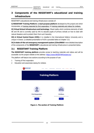 RESISTANT RESISTANT’s educational and training
infrastructure
D2.4
12
3 Components of the RESISTANT’s educational and training
infrastructure
RESISTANT’s educational and training infrastructure consists of:
I) RESISTANT Training Platform: a dual-purpose platform developed by this project and which
incorporates: a) training materials for first responders; b) training materials and videos for civilians.
II) Virtual School infrastructure and technology: Mixed reality which combines elements of both
AR and VR and is currently used by IHU to educate pupils of primary schools on how to deal with
natural disasters and to protect them from such hazards).
III) A Virtual Control Room (VCR): it is installed in the International Hellenic University and is
unique in Greece. (a detailed presentation of VCR is provided below at chapter 3.3)
IV) A state-of-the-art emergency management system (COncORDEA more detailed description
of the components of the RESISTANT’s educational and training infrastructure is presented below.
3.1 RESISTANT Training Platform
The RESISTANT training platform provides access to teaching materials and videos and will be
accessible via the project website at the address: https://www.RESISTANTproject.eu/
The platform will feature two sections according to the purpose of use:
1 Training of first responders
2 Education and awareness-raising for civilians
Figure 1. The section of Training Platform
 