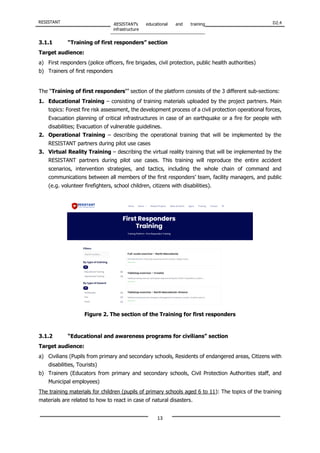 RESISTANT RESISTANT’s educational and training
infrastructure
D2.4
13
3.1.1 “Training of first responders” section
Target audience:
a) First responders (police officers, fire brigades, civil protection, public health authorities)
b) Trainers of first responders
The “Training of first responders’” section of the platform consists of the 3 different sub-sections:
1. Educational Training – consisting of training materials uploaded by the project partners. Main
topics: Forest fire risk assessment, the development process of a civil protection operational forces,
Evacuation planning of critical infrastructures in case of an earthquake or a fire for people with
disabilities; Evacuation of vulnerable guidelines.
2. Operational Training – describing the operational training that will be implemented by the
RESISTANT partners during pilot use cases
3. Virtual Reality Training – describing the virtual reality training that will be implemented by the
RESISTANT partners during pilot use cases. This training will reproduce the entire accident
scenarios, intervention strategies, and tactics, including the whole chain of command and
communications between all members of the first responders’ team, facility managers, and public
(e.g. volunteer firefighters, school children, citizens with disabilities).
Figure 2. The section of the Training for first responders
3.1.2 “Educational and awareness programs for civilians” section
Target audience:
a) Civilians (Pupils from primary and secondary schools, Residents of endangered areas, Citizens with
disabilities, Tourists)
b) Trainers (Educators from primary and secondary schools, Civil Protection Authorities staff, and
Municipal employees)
The training materials for children (pupils of primary schools aged 6 to 11): The topics of the training
materials are related to how to react in case of natural disasters.
 