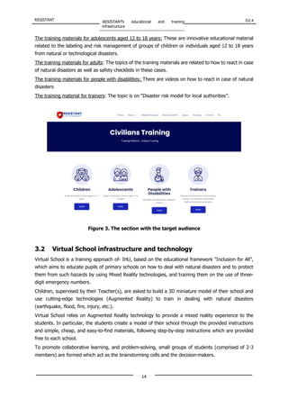 RESISTANT RESISTANT’s educational and training
infrastructure
D2.4
14
The training materials for adolescents aged 12 to 18 years: These are innovative educational material
related to the labeling and risk management of groups of children or individuals aged 12 to 18 years
from natural or technological disasters.
The training materials for adults: The topics of the training materials are related to how to react in case
of natural disasters as well as safety checklists in these cases.
The training materials for people with disabilities: There are videos on how to react in case of natural
disasters
The training material for trainers: The topic is on “Disaster risk model for local authorities”.
Figure 3. The section with the target audience
3.2 Virtual School infrastructure and technology
Virtual School is a training approach of- IHU, based on the educational framework "Inclusion for All”,
which aims to educate pupils of primary schools on how to deal with natural disasters and to protect
them from such hazards by using Mixed Reality technologies, and training them on the use of three-
digit emergency numbers.
Children, supervised by their Teacher(s), are asked to build a 3D miniature model of their school and
use cutting-edge technologies (Augmented Reality) to train in dealing with natural disasters
(earthquake, flood, fire, injury, etc.).
Virtual School relies on Augmented Reality technology to provide a mixed reality experience to the
students. In particular, the students create a model of their school through the provided instructions
and simple, cheap, and easy-to-find materials, following step-by-step instructions which are provided
free to each school.
To promote collaborative learning, and problem-solving, small groups of students (comprised of 2-3
members) are formed which act as the brainstorming cells and the decision-makers.
 