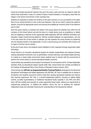 RESISTANT RESISTANT’s educational and training
infrastructure
D2.4
15
Using the provided educational material, they print the action cards and they are asked to state the
actions they would take in cases of a variety of types of natural disasters or emergency cases that can
happen in the school environment or their everyday lives.
Students are expected to analyze the evidence of the given scenario (i.e you are located on the upper
floor of your school and there is a fire on the next classroom. How do you react?), discuss the optimum
solution, and pick the appropriate action card (among the available per scenario) which is the optimum
way to react
Once the group reaches a consensus the leader of the group places the selected card within the 3D
miniature of the Virtual School and with the help of a mobile device (such as smartphone or tablet)
they are triggering a response via the augmented reality application ARTutor (UNESCO nominated, and
Education Leaders Award-winning platform). ARTutor provides feedback via augmentations, not only
in the case where the correct answer is selected, but also analyses the wrong answers by explaining
why the selected reaction is not appropriate. In such a case the group can reconsider their answer and
try again to find the correct reaction
At the end of each action, the students receive feedback on their responses through augmented reality
technology.
Virtual School is an innovative educational program for disaster preparedness and response training,
utilizing educational frameworks such as gamification, inclusive learning, and problem-based learning.
It is based on a mixed reality environment where students have to interact with the environment to
perform the correct actions in several educational disaster scenarios.
Virtual School was awarded by the European Commissioner for humanitarian aid Mr. Christos Stylianides
(October 2019), by Educational Leaders Awards 2020. Also, Virtual School was recently accredited by
the Institute of Educational Policy of the Ministry of Education Greece (January 2021)
Virtual School uses ARTutor an Augmented Reality Training Platform developed by the Advanced
Educational Technologies and Mobile Applications Lab (AETMA). AR Tutor is available free of charge to
all teachers and students around the world to help them develop educational materials and improve
their learning experiences. AR Tutor is a domain-independent platform, focusing on adding digital
content, so-called augmentations, to traditional educational books (typically in any PDF) and other
texts. ARTutor enables each educator to create augmented books easily, without any requirements of
programming background. In addition, the platform serves the aim of assisting the students’
independent study and ultimately improving the understanding of the educational material.
 