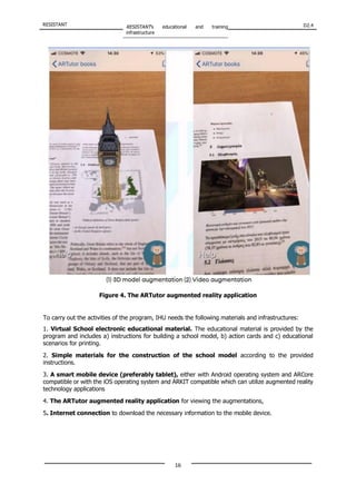 RESISTANT RESISTANT’s educational and training
infrastructure
D2.4
16
Figure 4. The ARTutor augmented reality application
To carry out the activities of the program, IHU needs the following materials and infrastructures:
1. Virtual School electronic educational material. The educational material is provided by the
program and includes a) instructions for building a school model, b) action cards and c) educational
scenarios for printing.
2. Simple materials for the construction of the school model according to the provided
instructions.
3. A smart mobile device (preferably tablet), either with Android operating system and ARCore
compatible or with the iOS operating system and ARKIT compatible which can utilize augmented reality
technology applications
4. The ARTutor augmented reality application for viewing the augmentations,
5. Internet connection to download the necessary information to the mobile device.
 