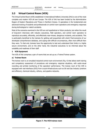 RESISTANT RESISTANT’s educational and training
infrastructure
D2.4
18
3.3 Virtual Control Room (VCR)
The Virtual Control Room (VCR) established in International Hellenic University (IHU) is one of the most
complete and modern VCR all over Europe. The VCR of IHU has been funded by the Administrative
Region of Eastern Macedonia and Thrace in Northern Greece. It specializes in the fundamental and
advanced training of students and professionals on control room operations and emergency responses
during technological or natech accidents.
Most of the scenarios examined in the VCR are not hypothetical or fiction products, but rather the result
of long-term interviews with industry executives, field operators, and control room operators to
reproduce accurately, efficiently, and effectively near-misses, dangerous incidents, and accidents. This
is particularly beneficial to the trainees for getting well acquainted with what-if fact-scenarios of our
developed comprehensive database, and coping with difficult circumstances, often more difficult than
they were. To that end, trainees have the opportunity to test and understand their limits in a highly
secure environment; and on the other hand, the industrial executives to be informed about the
suitability and readiness of their staff.
1 VCR Equipment
The VCR of IHU comprises a pair of rooms that are set up as a Trainer/Trainee system.
a) Trainee Room
The trainee room is an emulated industrial control room environment (Fig. 4) that allows both training
and competency assessment of procedures and emergency response situations, with audio-visual
recording and printed monitoring of the operators’ performance. The trainee room of the VCR is
equipped with real interfaces (DCS) from crucial infrastructures such as Oil and Gas Industry (onshore
and offshore), chemical industry, refinery, and pipeline networks.
Figure 7. The VCR trainee room
 