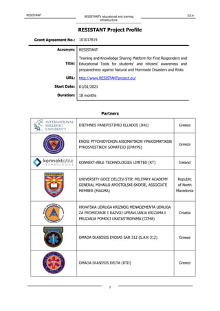 RESISTANT RESISTANT’s educational and training
infrastructure
D2.4
2
RESISTANT Project Profile
Grant Agreement No.: 101017819
Acronym: RESISTANT
Title:
Training and Knowledge Sharing Platform for First Responders and
Educational Tools for students’ and citizens’ awareness and
preparedness against Natural and Manmade Disasters and Risks
URL: http://www.RESISTANTproject.eu/
Start Date: 01/01/2021
Duration: 18 months
Partners
DIETHNES PANEPISTIMIO ELLADOS (IHU) Greece
ENOSI PTYCHIOYCHON AXIOMATIKON YPAXIOMATIKON
PYROSVESTIKOY SOMATEIO (EPAYPS)
Greece
KONNEKT-ABLE TECHNOLOGIES LIMITED (KT) Ireland
UNIVERSITY GOCE DELCEV-STIP, MILITARY ACADEMY
GENERAL MIHAILO APOSTOLSKI-SKOPJE, ASSOCIATE
MEMBER (MAGMA)
Republic
of North
Macedonia
HRVATSKA UDRUGA KRIZNOG MENADZMENTA UDRUGA
ZA PROMICANJE I RAZVOJ UPRAVLJANJA KRIZAMA I
PRUZANJA POMOCI UKATASTROFAMA (CCMA)
Croatia
OMADA DIASOSIS EVOIAS SAR 312 (S.A.R 312) Greece
OMADA DIASOSIS DELTA (RTD) Greece
 