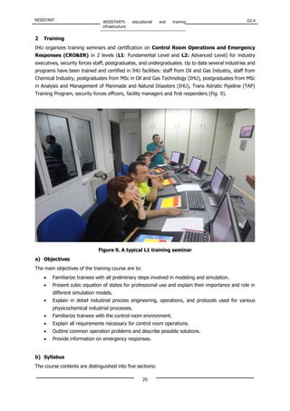 RESISTANT RESISTANT’s educational and training
infrastructure
D2.4
20
2 Training
IHU organizes training seminars and certification on Control Room Operations and Emergency
Responses (CRO&ER) in 2 levels (L1: Fundamental Level and L2: Advanced Level) for industry
executives, security forces staff, postgraduates, and undergraduates. Up to date several industries and
programs have been trained and certified in IHU facilities: staff from Oil and Gas Industry, staff from
Chemical Industry, postgraduates from MSc in Oil and Gas Technology (IHU), postgraduates from MSc
in Analysis and Management of Manmade and Natural Disasters (IHU), Trans Adriatic Pipeline (TAP)
Training Program, security forces officers, facility managers and first responders (Fig. 9).
Figure 9. A typical L1 training seminar
a) Objectives
The main objectives of the training course are to:
• Familiarize trainees with all preliminary steps involved in modeling and simulation.
• Present cubic equation of states for professional use and explain their importance and role in
different simulation models.
• Explain in detail industrial process engineering, operations, and protocols used for various
physicochemical industrial processes.
• Familiarize trainees with the control room environment.
• Explain all requirements necessary for control room operations.
• Outline common operation problems and describe possible solutions.
• Provide information on emergency responses.
b) Syllabus
The course contents are distinguished into five sections:
 