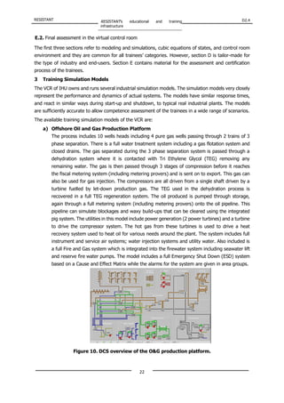 RESISTANT RESISTANT’s educational and training
infrastructure
D2.4
22
E.2. Final assessment in the virtual control room
The first three sections refer to modeling and simulations, cubic equations of states, and control room
environment and they are common for all trainees’ categories. However, section D is tailor-made for
the type of industry and end-users. Section E contains material for the assessment and certification
process of the trainees.
3 Training Simulation Models
The VCR of IHU owns and runs several industrial simulation models. The simulation models very closely
represent the performance and dynamics of actual systems. The models have similar response times,
and react in similar ways during start-up and shutdown, to typical real industrial plants. The models
are sufficiently accurate to allow competence assessment of the trainees in a wide range of scenarios.
The available training simulation models of the VCR are:
a) Offshore Oil and Gas Production Platform
The process includes 10 wells heads including 4 pure gas wells passing through 2 trains of 3
phase separation. There is a full water treatment system including a gas flotation system and
closed drains. The gas separated during the 3 phase separation system is passed through a
dehydration system where it is contacted with Tri Ethylene Glycol (TEG) removing any
remaining water. The gas is then passed through 3 stages of compression before it reaches
the fiscal metering system (including metering provers) and is sent on to export. This gas can
also be used for gas injection. The compressors are all driven from a single shaft driven by a
turbine fuelled by let-down production gas. The TEG used in the dehydration process is
recovered in a full TEG regeneration system. The oil produced is pumped through storage,
again through a full metering system (including metering provers) onto the oil pipeline. This
pipeline can simulate blockages and waxy build-ups that can be cleared using the integrated
pig system. The utilities in this model include power generation (2 power turbines) and a turbine
to drive the compressor system. The hot gas from these turbines is used to drive a heat
recovery system used to heat oil for various needs around the plant. The system includes full
instrument and service air systems; water injection systems and utility water. Also included is
a full Fire and Gas system which is integrated into the firewater system including seawater lift
and reserve fire water pumps. The model includes a full Emergency Shut Down (ESD) system
based on a Cause and Effect Matrix while the alarms for the system are given in area groups.
Figure 10. DCS overview of the O&G production platform.
 