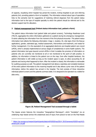 RESISTANT RESISTANT’s educational and training
infrastructure
D2.4
28
of capacity, visualising which hospital has joined the incident, inviting hospitals to join and referring
patients (incl. providing patient e-form to hospitals). The information entered about type of specialties
links to the semantic tool for suggestions of matching referral diagnosis from the patient status
information tool to the type of hospital specialty to which the patient should be referred and to the
decision support tool for allocation.
3 Patient management tool (Patient status information tool, patient e-form)
The patient status information tool (patient table and patient screens), Technology Readiness Level
(TRL)2
6, aggregates the entire information gathered on a patient during his emergency management.
It starts collecting the information from the moment of the first physical encounter. The patient status
information tool collects the following information: triage 1, location, ID, vital signs (from the Rescue
application), gender, estimated age, medical assessment, interventions and treatment, and needs for
further management. It is the equivalent of an aggregated electronic pre‐hospital patient care record
(ePCR), which is already implemented at various stages of completeness in some health systems. The
patient information tool goes beyond current ePCRs in that it enables the provision of information on
patients who are currently not monitored at all or not monitored to the point of safe practice. In
addition, its information is linked to the patient icon on the map. Even after hospital handover, the
patient information is still visible as long as the incident space is open, to allow accounting for all
patients and tracing what happened to them. After the incident is closed, this information is retrievable
for auditing purposes as well. The patient management tool allows a seamless and complete handover
of the entire patient information to the receiving hospital and it also allows a prior view of the patient
information, before the patient has arrived in the hospital. The tool consists of three interactive
individual patient screens and the patients summary table. It is designed to be operated via a tablet for
data entry.
The Assess screen features the innovative “Geographical Mannequin”, which “translates” via an
underlying map-‐based service the anatomical area of injury from picture to text on the final Needs
2
https://ec.europa.eu/research/participants/data/ref/h2020/wp/2014_2015/annexes/h2020-wp1415-
annex-g-trl_en.pdf
Figure 18. Patient Management Tool accessed through a tablet
 