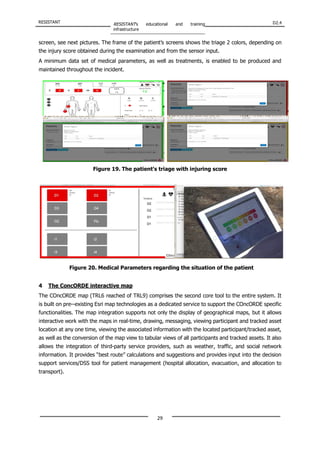 RESISTANT RESISTANT’s educational and training
infrastructure
D2.4
29
Figure 20. Medical Parameters regarding the situation of the patient
screen, see next pictures. The frame of the patient’s screens shows the triage 2 colors, depending on
the injury score obtained during the examination and from the sensor input.
A minimum data set of medical parameters, as well as treatments, is enabled to be produced and
maintained throughout the incident.
Figure 19. The patient’s triage with injuring score
4 The ConcORDE interactive map
The COncORDE map (TRL6 reached of TRL9) comprises the second core tool to the entire system. It
is built on pre-‐existing Esri map technologies as a dedicated service to support the COncORDE specific
functionalities. The map integration supports not only the display of geographical maps, but it allows
interactive work with the maps in real-time, drawing, messaging, viewing participant and tracked asset
location at any one time, viewing the associated information with the located participant/tracked asset,
as well as the conversion of the map view to tabular views of all participants and tracked assets. It also
allows the integration of third-party service providers, such as weather, traffic, and social network
information. It provides “best route” calculations and suggestions and provides input into the decision
support services/DSS tool for patient management (hospital allocation, evacuation, and allocation to
transport).
 