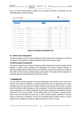 RESISTANT RESISTANT’s educational and training
infrastructure
D2.4
31
service, the EMS vehicle prediction together with all incident information is transferred into the
COncORDE platform via REST protocol.
Figure 22. Emergency Prediction Tool
6.2 DSS for team management
The decision support service for team management (TRL4) deals with the role allocation on the field
according to the credentials of available participants and the current resource needs.
6.3 DSS for patient management
The decision support service for patient management (TRL4) addresses the needs for transport vehicle
allocation to patients during evacuation and subsequently first receiver (hospital) allocation. It
addresses multiple patients, multiple vehicles, and multiple first receivers at the same time, considering
their profile in terms of needs, available capacity, and expertise. The function of this tool depends on
systematic gathering and providing all the information required.
7 Bystander tool
This tool (TRL4) is jointly supported by the map functionalities, which include a social map for the
members of the public to participate in a specific incident and by the user registration tool. It allows
bystanders to join the social space of an incident nearby and communicate with each other, as well as
provide information to other bystanders, as well as responders. The information uploaded by bystanders
will be propagated to the incident management tool and will be categorized and displayed to become
visible that it comes from the public. The tool allows display of the information, viewing the geo-‐
location where the information was sent from, as well as viewing bystander credentials in case any
inclusion in the team is considered. This tool was not tested during the pilots, however, it will be
deployed for first validation at a Citizen’s resilience exercise 25.11.2017 in Twente.
 
