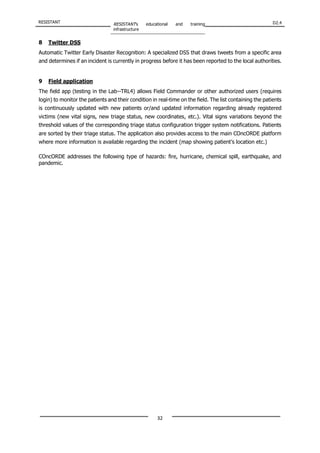 RESISTANT RESISTANT’s educational and training
infrastructure
D2.4
32
8 Twitter DSS
Automatic Twitter Early Disaster Recognition: A specialized DSS that draws tweets from a specific area
and determines if an incident is currently in progress before it has been reported to the local authorities.
9 Field application
The field app (testing in the Lab-‐TRL4) allows Field Commander or other authorized users (requires
login) to monitor the patients and their condition in real-time on the field. The list containing the patients
is continuously updated with new patients or/and updated information regarding already registered
victims (new vital signs, new triage status, new coordinates, etc.). Vital signs variations beyond the
threshold values of the corresponding triage status configuration trigger system notifications. Patients
are sorted by their triage status. The application also provides access to the main COncORDE platform
where more information is available regarding the incident (map showing patient’s location etc.)
COncORDE addresses the following type of hazards: fire, hurricane, chemical spill, earthquake, and
pandemic.
 