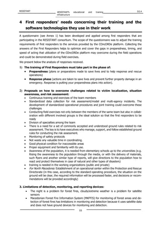 RESISTANT RESISTANT’s educational and training
infrastructure
D2.4
33
4 First responders’ needs concerning their training and the
software technologies they use in their work
A questionnaire (see Annex 1) has been developed and applied among first responders that are
participating in the RESISTANT consortium. The scope of the questionnaire was to adjust the training
requirements of first responders to the services provided by the COncORDe platform. Collecting the
answers of the First Responders helps to optimize and cover the gaps in preparedness, timing, and
speed of acting that utilization of the COncORDe platform may overcome during the field operations
and could be demonstrated during field exercises.
We present below the analysis of responses received.
1) The training of First Responders must take part in the phase of:
• Preparedness (plans or preparations made to save lives and to help response and rescue
operations)
• Response phase (actions are taken to save lives and prevent further property damage in an
emergency. Response is putting your preparedness plans into action).
2) Proposals on how to overcome challenges related to victim localization, situation
awareness, and risk assessment:
• Continuous training and exercises of the team members
• Standardized data collection for risk assessment/model and multi-agency incidents. The
development of standardized operational procedures and joint training could overcome these
challenges
• Conducting field exercises not only between the members of the same team but also in collab-
oration with different involved groups is the ideal solution so that the first responders to be
ready
• Division of specialties among the team
• There is a need for a set of commonly accepted and understood ground rules related to risk
assessment. Τhe key is to have executives who manage, support, and follow established ground
rules for conducting the risk assessment.
• Monitoring of safety protocols
• Not waste any valuable time in coordinating.
• Good physical condition for inaccessible areas
• Proper equipment and familiarity with its use.
• Awareness of the population, it is needed from elementary schools up to the universities (e.g.
Rising the awareness to the population through the media, or with the delivery of materials,
such flyers and another similar type of reports, will give directions to the population how to
react and protect themselves in case of natural and other types of disasters)
• training is needed in the working organizations (public and private)
• For North Macedonia: Establishment of an operational center within the Protection and Rescue
Directorate (in this case, according to the standard operating procedure, the situation on the
ground will be clear, the required information will be processed faster, and decisions or recom-
mendations will be provided accordingly)
3. Limitations of detection, monitoring, and reporting devices:
• The night is a problem for forest fires, clouds/extreme weather is a problem for satellite
sensors
• Macedonian Forest Fire Information System (MKFFIS) for monitoring of forest areas and de-
tection of forest fires has limitations in monitoring and detection because it uses satellite data
and does not have ground devices for monitoring and detection.
 