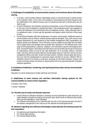 RESISTANT RESISTANT’s educational and training
infrastructure
D2.4
34
4. Challenges of compatibility of communication systems and structures about information
sharing
• In Greece, communication between stakeholder groups is achieved through a contact person
in the operation center. This is due to the inability to communicate at the same frequency with
the stakeholders from different groups (due to frequencies that each involved party has the
right to use).
• In North Macedonia, the Protection and Rescue Directorate, as one of the leading institutions
in this area, tried to establish an operational center. That operational center was supposed to
connect all institutions to the directorate with one telephone number. Today, although there is
no operational center, in some way the operations and logistics sector functions in that scope
of work.
• During Natural disasters (ND) like earthquakes, hurricanes, and tsunamis, traditional means of
communications such as fixed or wireless phones might be damaged. Thus, each country must
prepare alternatives for such situations so that Disaster Management (DM) organizations can
respond quickly and efficiently. Thus, DM teams must be skilled and provided with the latest
CSs to assess losses and damages and coordinate their operations in the affected areas. Each
stage of DM (preparedness, response, mitigation, and restoration) requires technological solu-
tions. During DM actions, information and instructions may be transferred through a long series
of organizations, before arriving at the right destination. As an example, pictures, real-time
video, and other pertinent inputs related to the damaged areas are sent from rescuers to their
management offices and other remote command centers. Similarly, relevant data and instruc-
tions are sent from headquarters to command centers and then to rescuers. Effective DM ne-
cessitates robust CS to provide a continuous exchange of information between rescuers and
remote command centers. Any failure or disconnection of this can generate disorder of disaster
response operations.
5. Limitations of detection, monitoring, and reporting devices under various environmental
conditions:
Disruption to critical infrastructure (mostly electricity and internet)
6. Helpfulness of smart devices and real-time information sharing systems for the
maneuverability of a team of first responders:
4 answers: Very much;
1 answer: Moderate
7a. The best way to locate and allocate resources
• A basic Resource Utilization Schedule is necessary for first responders to guide what they can
make changes if required and taking into account other factors such as resources that maybe
there are over-allocated or under-allocated.
• The software technologies are an important part not only in the training processes but also in
the logistics management of the resource at the national and local/regional level.
7b. Opinions regarding how software technologies would optimize the training process for
first responders:
• For gathering and presenting information
• For virtual reality training
• For scenario-based training
 