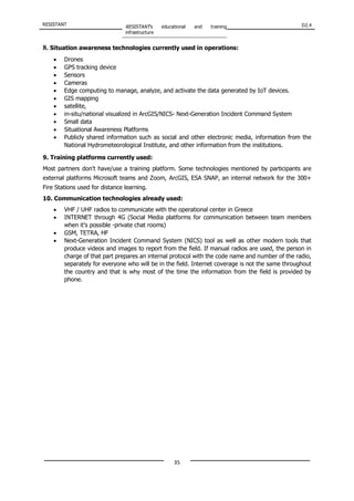 RESISTANT RESISTANT’s educational and training
infrastructure
D2.4
35
8. Situation awareness technologies currently used in operations:
• Drones
• GPS tracking device
• Sensors
• Cameras
• Edge computing to manage, analyze, and activate the data generated by IoT devices.
• GIS mapping
• satellite,
• in-situ/national visualized in ArcGIS/NICS- Next-Generation Incident Command System
• Small data
• Situational Awareness Platforms
• Publicly shared information such as social and other electronic media, information from the
National Hydrometeorological Institute, and other information from the institutions.
9. Training platforms currently used:
Most partners don't have/use a training platform. Some technologies mentioned by participants are
external platforms Microsoft teams and Zoom, ArcGIS, ESA SNAP, an internal network for the 300+
Fire Stations used for distance learning.
10. Communication technologies already used:
• VHF / UHF radios to communicate with the operational center in Greece
• INTERNET through 4G (Social Media platforms for communication between team members
when it’s possible -private chat rooms)
• GSM, TETRA, HF
• Next-Generation Incident Command System (NICS) tool as well as other modern tools that
produce videos and images to report from the field. If manual radios are used, the person in
charge of that part prepares an internal protocol with the code name and number of the radio,
separately for everyone who will be in the field. Internet coverage is not the same throughout
the country and that is why most of the time the information from the field is provided by
phone.
 