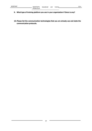 RESISTANT RESISTANT’s educational and training
infrastructure
D2.4
37
9. What type of training platform you use in your organization if there is any?
10. Please list the communication technologies that you are already use and state the
communication protocols.
 