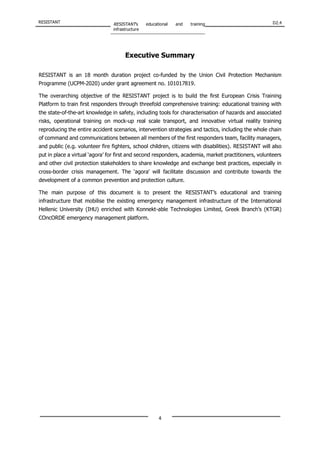 RESISTANT RESISTANT’s educational and training
infrastructure
D2.4
4
Executive Summary
RESISTANT is an 18 month duration project co-funded by the Union Civil Protection Mechanism
Programme (UCPM-2020) under grant agreement no. 101017819.
The overarching objective of the RESISTANT project is to build the first European Crisis Training
Platform to train first responders through threefold comprehensive training: educational training with
the state-of-the-art knowledge in safety, including tools for characterisation of hazards and associated
risks, operational training on mock-up real scale transport, and innovative virtual reality training
reproducing the entire accident scenarios, intervention strategies and tactics, including the whole chain
of command and communications between all members of the first responders team, facility managers,
and public (e.g. volunteer fire fighters, school children, citizens with disabilities). RESISTANT will also
put in place a virtual ‘agora’ for first and second responders, academia, market practitioners, volunteers
and other civil protection stakeholders to share knowledge and exchange best practices, especially in
cross-border crisis management. The ‘agora’ will facilitate discussion and contribute towards the
development of a common prevention and protection culture.
The main purpose of this document is to present the RESISTANT’s educational and training
infrastructure that mobilise the existing emergency management infrastructure of the International
Hellenic University (IHU) enriched with Konnekt-able Technologies Limited, Greek Branch’s (KTGR)
COncORDE emergency management platform.
 