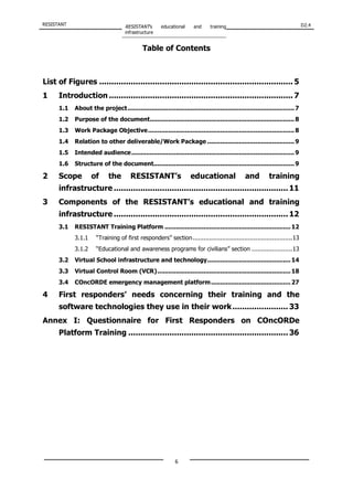 RESISTANT RESISTANT’s educational and training
infrastructure
D2.4
6
Table of Contents
List of Figures ................................................................................ 5
1 Introduction ............................................................................ 7
1.1 About the project..........................................................................................7
1.2 Purpose of the document..............................................................................8
1.3 Work Package Objective...............................................................................8
1.4 Relation to other deliverable/Work Package ...............................................9
1.5 Intended audience........................................................................................9
1.6 Structure of the document............................................................................9
2 Scope of the RESISTANT’s educational and training
infrastructure ........................................................................11
3 Components of the RESISTANT’s educational and training
infrastructure ........................................................................12
3.1 RESISTANT Training Platform ....................................................................12
3.1.1 “Training of first responders” section......................................................13
3.1.2 “Educational and awareness programs for civilians” section ......................13
3.2 Virtual School infrastructure and technology.............................................14
3.3 Virtual Control Room (VCR)........................................................................18
3.4 COncORDE emergency management platform...........................................27
4 First responders’ needs concerning their training and the
software technologies they use in their work....................... 33
Annex I: Questionnaire for First Responders on COncORDe
Platform Training ..................................................................36
 