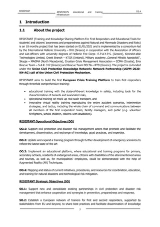 RESISTANT RESISTANT’s educational and training
infrastructure
D2.4
7
1 Introduction
1.1 About the project
RESISTANT (Training and Knowledge Sharing Platform For First Responders and Educational Tools for
students’ and citizens’ awareness and preparedness against Natural and Manmade Disasters and Risks)
is an 18 months project that has been started on 01/01/2021 and is implemented by a consortium led
by the International Hellenic University – IHU (Greece) in cooperation with the Association of officers
and sub-officers with university degrees of Hellenic Fire Corps -E.P.A.Y.P.S. (Greece), Konnekt-able
Technologies Limited, Greek Branch – KTGR (Ireland), Military academy „General Mihailo Apostolski“,
Skopje – MAGMA (North Macedonia), Croatian Crisis Management Association – CCMA (Croatia), Evia
Rescue Team – S.A.R. 312 (Greece) and Rescue Team DELTA – RTD (Greece). The project is co-funded
under the Union Civil Protection Knowledge Network: Network Partnership (UCPM-2020-
KN-AG) call of the Union Civil Protection Mechanism.
RESISTANT aims to build the first European Crisis Training Platform to train first responders
through threefold comprehensive training:
• educational training with the state-of-the-art knowledge in safety, including tools for the
characterization of hazards and associated risks,
• operational training on mock-up real scale transport, and
• innovative virtual reality training reproducing the entire accident scenarios, intervention
strategies, and tactics, including the whole chain of command and communications between
all members of the first responders’ team, facility managers, and public (e.g. volunteer
firefighters, school children, citizens with disabilities).
RESISTANT Operational Objectives (OO)
OO.1: Support civil protection and disaster risk management actors that promote and facilitate the
development, dissemination, and exchange of knowledge, good practices, and expertise.
OO.2: Update and expand a training program through further development of emergency scenarios to
reflect the latest state of the art
OO.3: Implement an educational platform, where educational and training programs for primary,
secondary schools, residents of endangered areas, citizens with disabilities of the aforementioned areas
and tourists, as well as, for municipalities’ employees, could be demonstrated with the help of
Augmented Reality (AR) Techniques.
OO.4: Mapping and status of current initiatives, procedures, and resources for coordination, education,
and training for natural disasters and technological risk mitigation.
RESISTANT Strategic Objectives (SO)
SO.1: Support new and consolidate existing partnerships in civil protection and disaster risk
management that enhance cooperation and synergies in prevention, preparedness and response.
SO.2: Establish a European network of trainers for first and second responders, supported by
stakeholders from EU and beyond, to share best practices and facilitate dissemination of knowledge
 