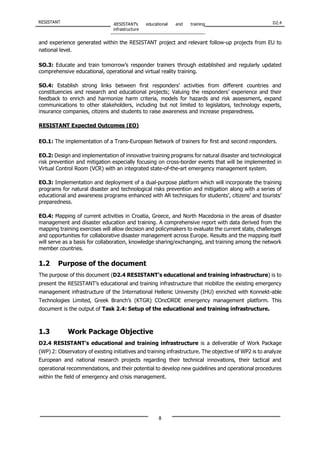 RESISTANT RESISTANT’s educational and training
infrastructure
D2.4
8
and experience generated within the RESISTANT project and relevant follow-up projects from EU to
national level.
SO.3: Educate and train tomorrow’s responder trainers through established and regularly updated
comprehensive educational, operational and virtual reality training.
SO.4: Establish strong links between first responders’ activities from different countries and
constituencies and research and educational projects; Valuing the responders’ experience and their
feedback to enrich and harmonize harm criteria, models for hazards and risk assessment, expand
communications to other stakeholders, including but not limited to legislators, technology experts,
insurance companies, citizens and students to raise awareness and increase preparedness.
RESISTANT Expected Outcomes (EO)
EO.1: The implementation of a Trans-European Network of trainers for first and second responders.
EO.2: Design and implementation of innovative training programs for natural disaster and technological
risk prevention and mitigation especially focusing on cross-border events that will be implemented in
Virtual Control Room (VCR) with an integrated state-of-the-art emergency management system.
EO.3: Implementation and deployment of a dual-purpose platform which will incorporate the training
programs for natural disaster and technological risks prevention and mitigation along with a series of
educational and awareness programs enhanced with AR techniques for students’, citizens’ and tourists’
preparedness.
EO.4: Mapping of current activities in Croatia, Greece, and North Macedonia in the areas of disaster
management and disaster education and training. A comprehensive report with data derived from the
mapping training exercises will allow decision and policymakers to evaluate the current state, challenges
and opportunities for collaborative disaster management across Europe. Results and the mapping itself
will serve as a basis for collaboration, knowledge sharing/exchanging, and training among the network
member countries.
1.2 Purpose of the document
The purpose of this document (D2.4 RESISTANT’s educational and training infrastructure) is to
present the RESISTANT’s educational and training infrastructure that mobilize the existing emergency
management infrastructure of the International Hellenic University (IHU) enriched with Konnekt-able
Technologies Limited, Greek Branch’s (KTGR) COncORDE emergency management platform. This
document is the output of Task 2.4: Setup of the educational and training infrastructure.
1.3 Work Package Objective
D2.4 RESISTANT’s educational and training infrastructure is a deliverable of Work Package
(WP) 2: Observatory of existing initiatives and training infrastructure. The objective of WP2 is to analyze
European and national research projects regarding their technical innovations, their tactical and
operational recommendations, and their potential to develop new guidelines and operational procedures
within the field of emergency and crisis management.
 
