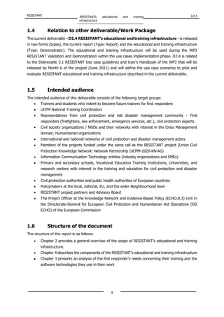 RESISTANT RESISTANT’s educational and training
infrastructure
D2.4
9
1.4 Relation to other deliverable/Work Package
The current deliverable - D2.4 RESISTANT’s educational and training infrastructure - is released
in two forms (types), the current report (Type: Report) and the educational and training infrastructure
(Type: Demonstrator). The educational and training infrastructure will be used during the WP3
RESISTANT Validation and Demonstration within the use cases implementation phase. D2.4 is related
to the Deliverable 3.1 RESISTANT Use case guidelines and User’s Handbook of the WP3 that will be
released by Month 6 of the project (June 2021) and will define the use case scenarios to pilot and
evaluate RESISTANT educational and training infrastructure described in the current deliverable.
1.5 Intended audience
The intended audience of this deliverable consists of the following target groups:
• Trainers and students who indent to become future trainers for first responders
• UCPM National Training Coordinators
• Representatives from civil protection and risk disaster management community - First
responders (firefighters, law enforcement, emergency services, etc.), civil protection experts
• Civil society organizations / NGOs and their networks with interest in the Crisis Management
domain, Humanitarian organizations
• International and national networks of civil protection and disaster management actors
• Members of the projects funded under the same call as the RESISTANT project (Union Civil
Protection Knowledge Network: Network Partnership (UCPM-2020-KN-AG)
• Information Communication Technology entities (industry organizations and SMEs)
• Primary and secondary schools, Vocational Education Training Institutions, Universities, and
research centers with interest in the training and education for civil protection and disaster
management
• Civil protection authorities and public health authorities of European countries
• Policymakers at the local, national, EU, and the wider Neighbourhood level
• RESISTANT project partners and Advisory Board
• The Project Officer at the Knowledge Network and Evidence-Based Policy (ECHO.B.3) Unit in
the Directorate-General for European Civil Protection and Humanitarian Aid Operations (DG
ECHO) of the European Commission
1.6 Structure of the document
The structure of this report is as follows:
• Chapter 2 provides a general overview of the scope of RESISTANT’s educational and training
infrastructure.
• Chapter 4 describes the components of the RESISTANT’s educational and training infrastructure
• Chapter 3 presents an analysis of the first responder's needs concerning their training and the
software technologies they use in their work
 