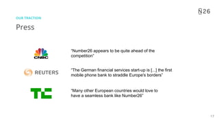 17
Press
OUR TRACTION
“Many other European countries would love to
have a seamless bank like Number26”
“The German financial services start-up is [...] the first
mobile phone bank to straddle Europe's borders”
“Number26 appears to be quite ahead of the
competition”
 
