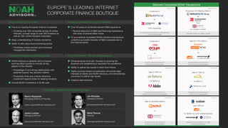 Selected Completed NOAH Transactions
Focus on Leading European Internet companies
Covering over 400 companies across 25 online
verticals, a broad range of over 500 investors as
well as 100+ online-focused corporates
Deep understanding of industry dynamics
Ability to add value beyond banking advice
Facilitates overall process and minimizes
management distraction
NOAH Advisors is globally well connected
and has direct access to virtually all key
players in the industry
Knowledge of and strong relationships with
potential buyers’ key decision makers
Proactively finds and unlocks attractive
investment opportunities for leading investors
Annual NOAH Conference in its 8th year
Over 40 years of combined relevant M&A experience
Routine execution of M&A and financing transactions
with sizes of several billion euros
24 successfully completed NOAH Advisors transactions
underline successful transfer of M&A competencies to
the Internet sector
Entrepreneurial mind-set, focused on growing the
business and establishing a reputation for excellence
Ability to deliver top results in short time frames
Highly success-based compensation structures align
interests of clients and NOAH Advisors, and demonstrate
conviction to deliver top results
Creative deal solutions
September 2015
December 2014
September 2014
October 2014
May 2014
Sale of a 70% stake in
to
Exclusive Financial Advisor to
Drushim and its Shareholders
Sale of 100% of
for $800m to
Exclusive Financial Advisor to
Fotolia and the Selling Shareholders
Sale of 100% of
for €80m to
Exclusive Financial Advisor to
Trovit and its Shareholders
Sale of controlling stake in
to
Exclusive Financial Advisor to
Facile.it and its Shareholders
sold 100% of
for $228m to a joint venture between
Exclusive Financial Advisor to Yad2
and its Shareholders
Unique Industry Know-How
Unmatched Network and Relationships
Strong Investment Banking Competence
Full Commitment - We Are Entrepreneurs!
EUROPE’S LEADING INTERNET
CORPORATE FINANCE BOUTIQUE
September 2016
October 2016
May 2016
Investment in
by
Financial Advisor to Oakley Capital
Exclusive Financial Advisor to
10Bis and its Shareholders
®
Marco Rodzynek
Managing Director & Founder
marco.rodzynek@noah-advisors.com
Jan Brandes
Managing Director
jan.brandes@noah-advisors.com
Justus Lumpe
Managing Director
justus.lumpe@noah-advisors.com
The NOAH Advisors Core Banking Team
Nikhil Parmar
Director
nikhil.parmar@noah-advisors.com
10Bis Drushim
Acquisition of a Majority Stake in
by
from
at a valuation of €300m
Investment in
Exclusive Financial Advisor to KäuferPortal
and its Shareholders
by
84% Ownership
 