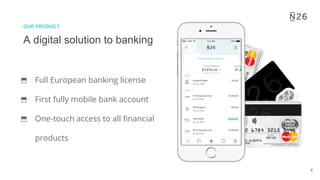 4
A digital solution to banking
OUR PRODUCT
⬒ Full European banking license
⬒ First fully mobile bank account
⬒ One-touch access to all financial
products
 