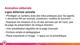 Animation éditoriale
Ligne éditoriale actuelle
- Privilégier un contenu avec des infos pratiques pour les agents
-> démarches RH par exemple, procédures, modèles de document….
- Expliquer les missions et la vie des services par de l’actu, pas
de page de présentation de chaque direction
- Une actualisation régulière de la page d’accueil
- Ecriture simple et pédagogique
- Place importante à l’image -> appui sur la photothèque
 