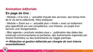 Animation éditoriale
En page de Une :
- Module « A la Une » : actualité chaude des services, des temps forts
de la vie de la collectivité, infos pratiques.
- Module « Zoom sur » : actualité plus « froide » avec un traitement
plus approfondi sur une compétence, une mission, un projet d’un
service, une réorganisation…
- Bloc agenda « prochain rendez-vous » : publication des dates des
instances communautaires et paritaires, des événements organisés par
Grand Chambéry ou des événements où l’agglo participe.
=> Rédaction et gestion éditoriale par chargée de com interne
essentiellement
 