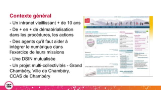 Contexte général
- Un intranet vieillissant + de 10 ans
- De + en + de dématérialisation
dans les procédures, les actions
- Des agents qu’il faut aider à
intégrer le numérique dans
l’exercice de leurs missions
- Une DSIN mutualisée
- Un projet multi-collectivités - Grand
Chambéry, Ville de Chambéry,
CCAS de Chambéry
 