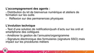 L’accompagnement des agents :
- Distribution du kit de bienvenue numérique et ateliers de
formation sur les outils
- Réflexion sur des permanences physiques
L’évolution technique
- Test d’une solution de notification/push d’actu sur les ordi et
smartphone des collègues
- Améliorer la gestion de l’annuaire/organigramme
- Signature électronique des formulaires (signature SSO) mais
impact sur les procédures métiers
 