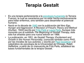 Terapia Gestalt
• Es una terapia perteneciente a la psicología humanista (o Tercera
Fuerza), la cual se caracteriza por no estar hecha exclusivamente
para tratar enfermos, sino también para desarrollar el potencial
humano.
• Nació en la década de 1940 con la publicación del libro Ego,
Hunger and Aggression: A Revision of Freud's Theory and Method
(Durban, 1942) escrito por Fritz Perls y Laura Perls. Aunque más
conocido con el subtitulo The Beginning of Gestalt Therapy, éste
sólo fue añadido para una nueva edición en 1966.
• La publicación, en 1951, de Gestalt Therapy: Excitement and
Growth in the Human Personality, (conocido también como PHG,
por las iniciales de sus autores), y escrito por Paul Goodman y el
catedrático de psicología de la Universidad de Chicago, Ralph
Hefferline, a partir de un manuscrito de Fritz Perls, establece las
bases fundamentales de la terapia Gestalt.
 