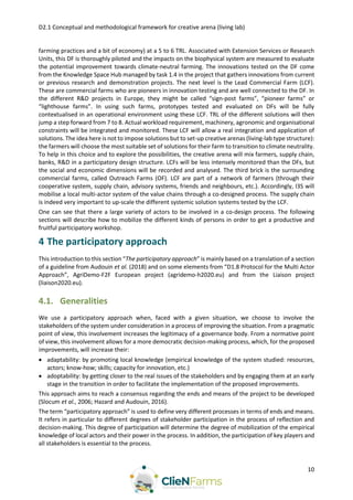 D2.1 Conceptual and methodological framework for creative arena (living lab)
10
farming practices and a bit of economy) at a 5 to 6 TRL. Associated with Extension Services or Research
Units, this DF is thoroughly piloted and the impacts on the biophysical system are measured to evaluate
the potential improvement towards climate-neutral farming. The innovations tested on the DF come
from the Knowledge Space Hub managed by task 1.4 in the project that gathers innovations from current
or previous research and demonstration projects. The next level is the Lead Commercial Farm (LCF).
These are commercial farms who are pioneers in innovation testing and are well connected to the DF. In
the different R&D projects in Europe, they might be called “sign-post farms”, “pioneer farms” or
“lighthouse farms”. In using such farms, prototypes tested and evaluated on DFs will be fully
contextualised in an operational environment using these LCF. TRL of the different solutions will then
jump a step forward from 7 to 8. Actual workload requirement, machinery, agronomic and organisational
constraints will be integrated and monitored. These LCF will allow a real integration and application of
solutions. The idea here is not to impose solutions but to set-up creative arenas (living-lab type structure):
the farmers will choose the most suitable set of solutions for their farm to transition to climate neutrality.
To help in this choice and to explore the possibilities, the creative arena will mix farmers, supply chain,
banks, R&D in a participatory design structure. LCFs will be less intensely monitored than the DFs, but
the social and economic dimensions will be recorded and analysed. The third brick is the surrounding
commercial farms, called Outreach Farms (OF). LCF are part of a network of farmers (through their
cooperative system, supply chain, advisory systems, friends and neighbours, etc.). Accordingly, I3S will
mobilise a local multi-actor system of the value chains through a co-designed process. The supply chain
is indeed very important to up-scale the different systemic solution systems tested by the LCF.
One can see that there a large variety of actors to be involved in a co-design process. The following
sections will describe how to mobilize the different kinds of persons in order to get a productive and
fruitful participatory workshop.
4 The participatory approach
This introduction to this section “The participatory approach” is mainly based on a translation of a section
of a guideline from Audouin et al. (2018) and on some elements from “D1.8 Protocol for the Multi Actor
Approach”, AgriDemo-F2F European project (agridemo-h2020.eu) and from the Liaison project
(liaison2020.eu).
4.1. Generalities
We use a participatory approach when, faced with a given situation, we choose to involve the
stakeholders of the system under consideration in a process of improving the situation. From a pragmatic
point of view, this involvement increases the legitimacy of a governance body. From a normative point
of view, this involvement allows for a more democratic decision-making process, which, for the proposed
improvements, will increase their:
 adaptability: by promoting local knowledge (empirical knowledge of the system studied: resources,
actors; know-how; skills; capacity for innovation, etc.)
 adoptability: by getting closer to the real issues of the stakeholders and by engaging them at an early
stage in the transition in order to facilitate the implementation of the proposed improvements.
This approach aims to reach a consensus regarding the ends and means of the project to be developed
(Slocum et al., 2006; Hazard and Audouin, 2016).
The term “participatory approach” is used to define very different processes in terms of ends and means.
It refers in particular to different degrees of stakeholder participation in the process of reflection and
decision-making. This degree of participation will determine the degree of mobilization of the empirical
knowledge of local actors and their power in the process. In addition, the participation of key players and
all stakeholders is essential to the process.
 