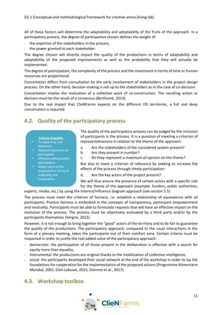 D2.1 Conceptual and methodological framework for creative arena (living lab)
11
All of these factors will determine the adaptability and adoptability of the fruits of the approach. In a
participatory process, the degree of participation chosen defines the weight of:
 the expertise of the stakeholders in the process,
 the power granted to each stakeholder.
The degree chosen will directly impact the quality of the productions in terms of adaptability and
adoptability of the proposed improvements as well as the probability that they will actually be
implemented.
The degree of participation, the complexity of the process and the investment in terms of time or human
resources are proportional.
Concertation differs from consultation by the early involvement of stakeholders in the project design
process. On the other hand, decision-making is not up to the stakeholders as in the case of co-decision.
Concertation implies the realization of a collective work of co-construction. The resulting action or
decision must be the result of a consensus (Berthomé, 2013).
Due to the real impact that ClieNFarms expects on the different I3S territories, a full and deep
concertation is required.
4.2. Quality of the participatory process
The quality of the participatory process can be judged by the inclusion
of participants in the process. It is a question of meeting a criterion of
representativeness in relation to the theme of the approach:
a. Are the stakeholders of the considered system present?
b. Are they present in number?
c. Do they represent a maximum of opinion on the theme?
But also to meet a criterion of relevance by seeking to increase the
effects of the process through timely participation:
d. Are the key actors of the project present?
We will thus ensure the presence of certain actors with a specific role
for the theme of the approach (example: funders, public authorities,
experts, media, etc.) by using the Interest/Influence diagram approach (see section 5.5)
The process must meet the criterion of fairness, i.e. establish a relationship of equivalence with all
participants. Process fairness is embodied in the concepts of transparency, participant empowerment
and neutrality. Participants must be able to formulate requests that will have an effective impact on the
evolution of the process. The process must be objectively evaluated by a third party and/or by the
participants themselves (Vergne, 2013).
However, it is not enough to bring together the "good" actors of the territory and to be fair to guarantee
the quality of the productions. The participatory approach, compared to the usual interactions in the
form of a plenary meeting, takes the participants out of their comfort zone. Certain criteria must be
respected in order to justify the real added value of the participatory approach:
- democratic: the participation of all those present in the deliberation is effective with a search for
equity more than equality,
- instrumental: the productions are original thanks to the mobilization of collective intelligence,
- social: the participants developed their social network at the end of the workshop in order to lay the
foundations for cooperation for the implementation of the proposed actions (Programme Alimentaire
Mondial, 2001; Diot-Labuset, 2015; Dionnet et al., 2017).
4.3. Workshop toolbox
Criteria of quality
 Transparency and
Relevance
 Representativeness of
participants
 Effective and equitable
participation
 Added value of the
production in terms of
originality and
cooperation
 