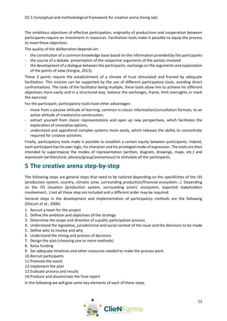 D2.1 Conceptual and methodological framework for creative arena (living lab)
12
The ambitious objectives of effective participation, originality of productions and cooperation between
participants require an investment in resources. Facilitation tools make it possible to equip the process
to meet these objectives.
The quality of the deliberation depends on:
- the constitution of a common knowledge base based on the information provided by the participants
- the course of a debate: presentation of the respective arguments of the parties involved
- the development of a dialogue between the participants: exchange on the arguments and explanation
of the points of view (Vergne, 2013).
These 3 points require the establishment of a climate of trust stimulated and framed by adequate
facilitation. This mission can be supported by the use of different participatory tools, avoiding direct
confrontations. The tasks of the facilitator being multiple, these tools allow him to achieve his different
objectives more easily and in a structured way: balance the exchanges, frame, limit oversights or mark
the exercise)
For the participant, participatory tools have other advantages:
- move from a passive attitude of learning, common in classic information/consultation formats, to an
active attitude of creation/co-construction,
- extract yourself from classic representations and open up new perspectives, which facilitates the
exploration of innovative options,
- understand and apprehend complex systems more easily, which releases the ability to concentrate
required for creative activities.
Finally, participatory tools make it possible to establish a certain equity between participants. Indeed,
each participant has his own logic, his character and his privileged mode of expression. The tools are then
intended to superimpose the modes of representation (written, diagram, drawings, maps, etc.) and
expression (written/oral, plenary/group/anonymous) to stimulate all the participants.
5 The creative arena step-by-step
The following steps are general steps that need to be tailored depending on the specificities of the I3S
(production system, country, climatic zone, surrounding production/financial ecosystem…). Depending
on the I3S situation (production system, surrounding actors’ ecosystem, expected stakeholders
involvement…) not all these step are included and a different order may be required.
General steps in the development and implementation of participatory methods are the following
(Slocum et al., 2006):
1. Recruit a team for the project
2. Deﬁne the ambition and objectives of the strategy
3. Determine the scope and direction of a public participation process
4. Understand the legislative, jurisdictional and social context of the issue and the decisions to be made
5. Deﬁne who to involve and why
6. Understand the timing and process of decisions
7. Design the plan (choosing one or more methods)
8. Raise funding
9. Set adequate timelines and other resources needed to make the process work
10.Recruit participants
11.Promote the event
12.Implement the plan
13.Evaluate process and results
14.Produce and disseminate the final report
In the following we will give some key elements of each of these steps.
 