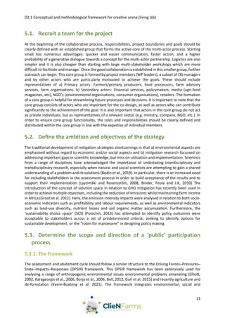 D2.1 Conceptual and methodological framework for creative arena (living lab)
13
5.1. Recruit a team for the project
At the beginning of the collaborative process, responsibilities, project boundaries and goals should be
clearly defined with an established group that forms the active core of the multi-actor process. Starting
small has numerous advantages: quicker and easier communication, faster action, and a higher
probability of a generative dialogue towards a concept for the multi-actor partnership. Logistics are also
simpler and it is also cheaper than starting with large multi-stakeholder workshops which are more
difficult to facilitate and manage. Once the good collaboration is established in this smaller group, further
outreach can begin. This core group is formed by project members (WP leaders), a subset of I3S managers
and by other actors who are particularly motivated to achieve the goals. These should include
representatives of a) Primary actors: Farmers/primary producers, food processors, farm advisory
services, farm organisations. b) Secondary actors: Financial services, policymakers, media (agri-food
magazines, etc), NGO’s (environmental organisations, consumer organisations), retailers. The formation
of a core group is helpful for streamlining future processes and decisions. It is important to note that the
core group consists of actors who are important for the co-design, as well as actors who can contribute
significantly to the achievement of the goal. It is also important that actors in the core group do not act
as private individuals, but as representatives of a relevant sector (e.g. ministry, company, NGO, etc.). In
order to ensure core group functionality, the roles and responsibilities should be clearly defined and
distributed within the core group in line with the expertise of individual members.
5.2. Deﬁne the ambition and objectives of the strategy
The traditional development of mitigation strategies shortcomings in that a) environmental aspects are
emphasised without regard to economic and/or social aspects and b) mitigation research focussed on
addressing important gaps in scientific knowledge, but miss on utilization and implementation. Scientists
from a range of disciplines have acknowledged the importance of undertaking interdisciplinary and
transdisciplinary research, especially when natural and social scientists are attempting to gain a shared
understanding of a problem and its solutions (Bodin et al., 2019). In particular, there is an increased need
for including stakeholders in the assessment process in order to build acceptance of the results and to
support their implementation (Lyytimäki and Rosenström, 2008; Binder, Feola and J.K, 2010) The
introduction of the concept of solution space in relation to GHG mitigation has recently been used in
order to achieve multiple objectives, including the reduction of emissions whilst maintaining farm income
in Africa (Groot et al. 2012). Here, the emission intensity impacts were analysed in relation to both socio-
economic indicators such as profitability and labour requirements, as well as environmental indicators
such as land-use diversity, nutrient losses and soil organic matter accumulation. Furthermore, the
‘sustainability choice space’ (SCS) (Potschin, 2013) has attempted to identify policy outcomes were
acceptable to stakeholders across a set of predetermined criteria, seeking to identify options for
sustainable development, or the “room for manoeuvre” in designing policy making.
5.3. Determine the scope and direction of a ‘public’ participation
process
5.3.1. The Framework
The assessment and abatement cycle should follow a similar structure to the Driving Forces–Pressures–
State–Impacts–Responses (DPSIR) framework. This DPSIR framework has been extensively used for
analysing a range of anthropogenic environmental issues environmental problems emanating (Elliott,
2002, Karageorgis et al., 2006, Borja et al., 2006, Bell, 2012, Gari et al. 2015) and recently agriculture and
de-forestation (Kyere-Boateng et al. 2021). The framework integrates environmental, social and
 