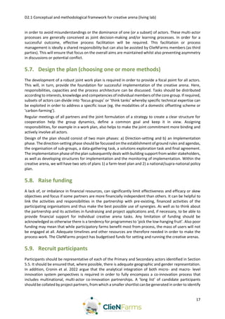 D2.1 Conceptual and methodological framework for creative arena (living lab)
17
in order to avoid misunderstandings or the dominance of one (or a subset) of actors. These multi-actor
processes are generally conceived as joint decision-making and/or learning processes. In order for a
successful outcome, effective process facilitation will be required. This facilitation or process
management is ideally a shared responsibility but can also be assisted by ClieNFarms members (as third
parties). This will ensure that focus on the overall aims are maintained whilst also preventing asymmetry
in discussions or potential conflict.
5.7. Design the plan (choosing one or more methods)
The development of a robust joint work plan is required in order to provide a focal point for all actors.
This will, in turn, provide the foundation for successful implementation of the creative arena. Here,
responsibilities, capacities and the process architecture can be discussed. Tasks should be distributed
according to interests, knowledge and competencies of individual members of the core group. If required,
subsets of actors can divide into ‘focus groups’ or ‘think tanks’ whereby specific technical expertise can
be exploited in order to address a specific issue (eg. the modalities of a domestic offsetting scheme or
‘carbon-farming’).
Regular meetings of all partners and the joint formulation of a strategy to create a clear structure for
cooperation help the group dynamics, define a common goal and keep it in view. Assigning
responsibilities, for example in a work plan, also helps to make the joint commitment more binding and
actively involve all actors.
Design of the plan should consist of two main phases: a) Direction-setting and b) an Implementation
phase. The direction-setting phase should be focussed on the establishment of ground rules and agendas,
the organisation of sub-groups, a data-gathering task, a solutions exploration task and final agreement.
The implementation phase of the plan subsequently deals with building support from wider stakeholders,
as well as developing structures for implementation and the monitoring of implementation. Within the
creative arena, we will have two sets of plans 1) a farm-level plan and 2) a national/supra-national policy
plan.
5.8. Raise funding
A lack of, or imbalance in financial resources, can significantly limit effectiveness and efficacy or skew
objectives and focus if some partners are more financially independent than others. It can be helpful to
link the activities and responsibilities in the partnership with pre-existing, financed activities of the
participating organisations and thus make the best possible use of synergies. As well as to think about
the partnership and its activities in fundraising and project applications and, if necessary, to be able to
provide financial support for individual creative arena tasks. Any limitation of funding should be
acknowledged as otherwise there is a tendency for programmes to ‘pick the low-hanging fruit’. Also poor
funding may mean that while participatory farms benefit most from process, the mass of users will not
be engaged at all. Adequate timelines and other resources are therefore needed in order to make the
process work. The ClieNFarms project has budgetised funds for setting and running the creative arenas.
5.9. Recruit participants
Participants should be representative of each of the Primary and Secondary actors identified in Section
5.5. It should be ensured that, where possible, there is adequate geographic and gender representation.
In addition, Cronin et al. 2022 argue that the analytical integration of both micro- and macro- level
innovation system perspectives is required in order to fully encompass a co-innovation process that
includes multinational, multi-actor co-innovation partnerships. A ‘long list’ of candidate participants
should be collated by project partners, from which a smaller shortlist can be generated in order to identify
 