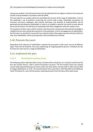 D2.1 Conceptual and methodological framework for creative arena (living lab)
18
core group members. The informed consent must be obtained from all subjects involved in the study and
all data must be handled in accordance with the GDPR.
The main data for our analysis will be the workshop that consists of the range of stakeholders. Prior to
this workshop, a set of questions concerning the current state of play, stakeholder perceptions to
emissions and future challenges, best practice techniques and methods of implementation will be
generated and distributed to stakeholders in order to a) establish a baseline from which to work with all
actors and b) enhance the efficiency of workshop(s) and other engagement with the creative arena.
The questions of which actors will be involved, how they will be involved and what kind of knowledge is
needed from the actors will be discussed prior to the workshop. In terms of engagement of stakeholders,
the first step is to identify the issues which are relevant and/or where gaps may exist and also to find out
why, from stakeholders’ (diverse) perspectives, they should become involved.
5.10. Promote the event
Depending of the diversity of stakeholders required, the promotion of the event may be of different
types: from internal networks, from press advertising, for targeting specific persons. Invitations for the
first two CA’s were sent to a range of stakeholders.
5.11. Implement the plan
5.11.1. Running the creative arena
The following section describes both a) how a Creative Arena should be run in practice and b) how the
first two Creative Arena’s, held in Ireland functioned in practice. The first Creative Arena was centred
around reducing greenhouse gas emissions within the Dairy Sector and was held on 24th January 2023
at Teagasc Moorepark, Co. Cork. The second Creative Arena was held on 16th May 2023 at the Midlands
Hotel, Portlaoise, Co. Laois and focussed on reducing emissions from the dairy calf-to-beef sector.
 