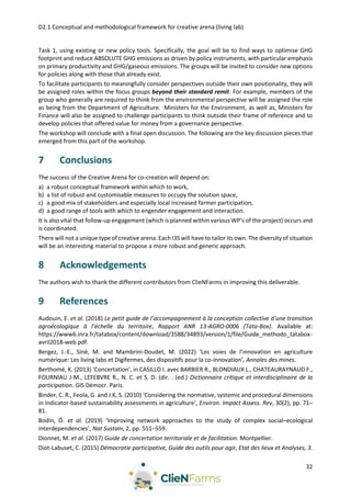 D2.1 Conceptual and methodological framework for creative arena (living lab)
32
Task 1, using existing or new policy tools. Specifically, the goal will be to find ways to optimise GHG
footprint and reduce ABSOLUTE GHG emissions as driven by policy instruments, with particular emphasis
on primary productivity and GHG/gaseous emissions. The groups will be invited to consider new options
for policies along with those that already exist.
To facilitate participants to meaningfully consider perspectives outside their own positionality, they will
be assigned roles within the focus groups beyond their standard remit. For example, members of the
group who generally are required to think from the environmental perspective will be assigned the role
as being from the Department of Agriculture. Ministers for the Environment, as well as, Ministers for
Finance will also be assigned to challenge participants to think outside their frame of reference and to
develop policies that offered value for money from a governance perspective.
The workshop will conclude with a final open discussion. The following are the key discussion pieces that
emerged from this part of the workshop.
7 Conclusions
The success of the Creative Arena for co-creation will depend on:
a) a robust conceptual framework within which to work,
b) a list of robust and customisable measures to occupy the solution space,
c) a good mix of stakeholders and especially local increased farmer participation,
d) a good range of tools with which to engender engagement and interaction.
It is also vital that follow-up engagement (which is planned within various WP’s of the project) occurs and
is coordinated.
There will not a unique type of creative arena. Each I3S will have to tailor its own. The diversity of situation
will be an interesting material to propose a more robust and generic approach.
8 Acknowledgements
The authors wish to thank the different contributors from ClieNFarms in improving this deliverable.
9 References
Audouin, E. et al. (2018) Le petit guide de l’accompagnement à la conception collective d’une transition
agroécologique à l’échelle du territoire, Rapport ANR 13-AGRO-0006 (Tata-Box). Available at:
https://www6.inra.fr/tatabox/content/download/3588/34893/version/1/file/Guide_methodo_tatabox-
avril2018-web.pdf.
Bergez, J.-E., Siné, M. and Mambrini-Doudet, M. (2022) ‘Les voies de l’innovation en agriculture
numérique: Les living labs et Digifermes, des dispositifs pour la co-innovation’, Annales des mines.
Berthomé, K. (2013) ‘Concertation’, in CASILLO I. avec BARBIER R., BLONDIAUX L., CHATEAURAYNAUD F.,
FOURNIAU J-M., LEFEBVRE R., N. C. et S. D. (dir. . (ed.) Dictionnaire critique et interdisciplinaire de la
participation. GIS Démocr. Paris.
Binder, C. R., Feola, G. and J.K, S. (2010) ‘Considering the normative, systemic and procedural dimensions
in indicator-based sustainability assessments in agriculture’, Environ. Impact Assess. Rev, 30(2), pp. 71–
81.
Bodin, Ö. et al. (2019) ‘Improving network approaches to the study of complex social–ecological
interdependencies’, Nat Sustain, 2, pp. 551–559.
Dionnet, M. et al. (2017) Guide de concertation territoriale et de facilitation. Montpellier.
Diot-Labuset, C. (2015) Démocratie participative, Guide des outils pour agir, Etat des lieux et Analyses, 3.
 