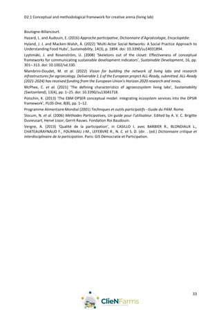 D2.1 Conceptual and methodological framework for creative arena (living lab)
33
Boulogne-Billancourt.
Hazard, L. and Audouin, E. (2016) Approche participative, Dictionnaire d’Agroécologie, Encyclopédie.
Hyland, J. J. and Macken-Walsh, Á. (2022) ‘Multi-Actor Social Networks: A Social Practice Approach to
Understanding Food Hubs’, Sustainability, 14(3), p. 1894. doi: 10.3390/su14031894.
Lyytimäki, J. and Rosenström, U. (2008) ‘Skeletons out of the closet: Effectiveness of conceptual
frameworks for communicating sustainable development indicators’, Sustainable Development, 16, pp.
301– 313. doi: 10.1002/sd.330.
Mambrini-Doudet, M. et al. (2022) Vision for building the network of living labs and research
infrastructures for agroecology. Deliverable 1.1 of the European project ALL-Ready, submitted. ALL-Ready
(2021-2024) has received funding from the European Union’s Horizon 2020 research and innov.
McPhee, C. et al. (2021) ‘The defining characteristics of agroecosystem living labs’, Sustainability
(Switzerland), 13(4), pp. 1–25. doi: 10.3390/su13041718.
Potschin, K. (2013) ‘The EBM-DPSER conceptual model: integrating ecosystem services into the DPSIR
framework’, PLOS One, 8(8), pp. 1–12.
Programme Alimentaire Mondial (2001) Techniques et outils participatifs - Guide du PAM. Rome.
Slocum, N. et al. (2006) Méthodes Participatives, Un guide pour l’utilisateur. Edited by A. V. C. Brigitte
Duvieusart, Hervé Lisoir, Gerrit Rauws. Fondation Roi Baudouin.
Vergne, A. (2013) ‘Qualité de la participation’, in CASILLO I. avec BARBIER R., BLONDIAUX L.,
CHATEAURAYNAUD F., FOURNIAU J-M., LEFEBVRE R., N. C. et S. D. (dir. . (ed.) Dictionnaire critique et
interdisciplinaire de la participation. Paris: GIS Démocratie et Participation.
 