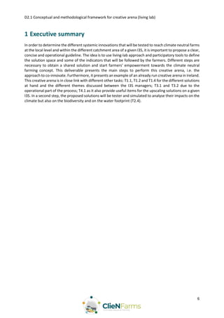 D2.1 Conceptual and methodological framework for creative arena (living lab)
6
1 Executive summary
In order to determine the different systemic innovations that will be tested to reach climate neutral farms
at the local level and within the different catchment area of a given I3S, it is important to propose a clear,
concise and operational guideline. The idea is to use living-lab approach and participatory tools to define
the solution space and some of the indicators that will be followed by the farmers. Different steps are
necessary to obtain a shared solution and start farmers’ empowerment towards the climate neutral
farming concept. This deliverable presents the main steps to perform this creative arena, i.e. the
approach to co-innovate. Furthermore, it presents an example of an already run creative arena in Ireland.
This creative arena is in close link with different other tasks: T1.1, T1.2 and T1.4 for the different solutions
at hand and the different themes discussed between the I3S managers; T3.1 and T3.2 due to the
operational part of the process; T4.1 as it also provide useful items for the upscaling solutions on a given
I3S. In a second step, the proposed solutions will be tester and simulated to analyse their impacts on the
climate but also on the biodiversity and on the water footprint (T2.4).
 