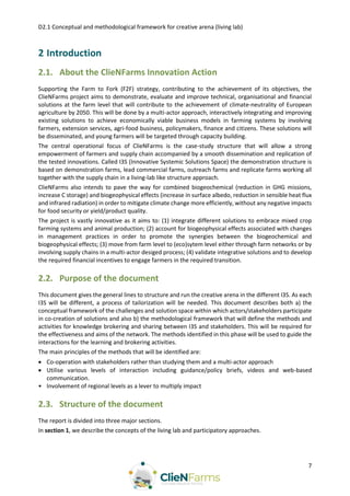 D2.1 Conceptual and methodological framework for creative arena (living lab)
7
2 Introduction
2.1. About the ClieNFarms Innovation Action
Supporting the Farm to Fork (F2F) strategy, contributing to the achievement of its objectives, the
ClieNFarms project aims to demonstrate, evaluate and improve technical, organisational and financial
solutions at the farm level that will contribute to the achievement of climate-neutrality of European
agriculture by 2050. This will be done by a multi-actor approach, interactively integrating and improving
existing solutions to achieve economically viable business models in farming systems by involving
farmers, extension services, agri-food business, policymakers, finance and citizens. These solutions will
be disseminated, and young farmers will be targeted through capacity building.
The central operational focus of ClieNFarms is the case-study structure that will allow a strong
empowerment of farmers and supply chain accompanied by a smooth dissemination and replication of
the tested innovations. Called I3S (Innovative Systemic Solutions Space) the demonstration structure is
based on demonstration farms, lead commercial farms, outreach farms and replicate farms working all
together with the supply chain in a living-lab like structure approach.
ClieNFarms also intends to pave the way for combined biogeochemical (reduction in GHG missions,
increase C storage) and biogeophysical effects (increase in surface albedo, reduction in sensible heat flux
and infrared radiation) in order to mitigate climate change more efficiently, without any negative impacts
for food security or yield/product quality.
The project is vastly innovative as it aims to: (1) integrate different solutions to embrace mixed crop
farming systems and animal production; (2) account for biogeophysical effects associated with changes
in management practices in order to promote the synergies between the biogeochemical and
biogeophysical effects; (3) move from farm level to (eco)sytem level either through farm networks or by
involving supply chains in a multi-actor desiged process; (4) validate integrative solutions and to develop
the required financial incentives to engage farmers in the required transition.
2.2. Purpose of the document
This document gives the general lines to structure and run the creative arena in the different I3S. As each
I3S will be different, a process of tailorization will be needed. This document describes both a) the
conceptual framework of the challenges and solution space within which actors/stakeholders participate
in co-creation of solutions and also b) the methodological framework that will define the methods and
activities for knowledge brokering and sharing between I3S and stakeholders. This will be required for
the effectiveness and aims of the network. The methods identified in this phase will be used to guide the
interactions for the learning and brokering activities.
The main principles of the methods that will be identified are:
 Co-operation with stakeholders rather than studying them and a multi-actor approach
 Utilise various levels of interaction including guidance/policy briefs, videos and web-based
communication.
• Involvement of regional levels as a lever to multiply impact
2.3. Structure of the document
The report is divided into three major sections.
In section 1, we describe the concepts of the living lab and participatory approaches.
 