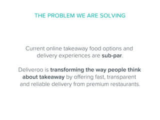 Current online takeaway food options and
delivery experiences are sub-par.
Deliveroo is transforming the way people think
about takeaway by oﬀering fast, transparent
and reliable delivery from premium restaurants.
THE PROBLEM WE ARE SOLVING
 