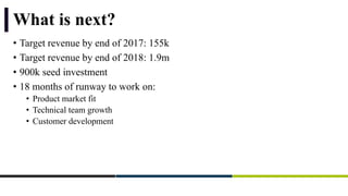 What is next?
• Target revenue by end of 2017: 155k
• Target revenue by end of 2018: 1.9m
• 900k seed investment
• 18 months of runway to work on:
• Product market fit
• Technical team growth
• Customer development
 