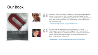 Our	Book
The	Web	is	unique	in	its	ability	to	deliver	this	almost	improbable	win-win:	
You	can	increase	revenue	AND	make	your	customers	happy.	Yet	most	
websites	stink.	Worry	not,	Khalid	and	Ayat	to	the	rescue!	Buy	this	book	to	
follow	their	practical	advice	on	how	to	create	high	converting	websites	
that	your	visitors	love.
This	book	goes	far	beyond	optimizing	conversion.	It	is	a	digital	
marketing	primer	that	explains	both	the	geeky	stuff	("bounce	rates")	
and	the	soft	stuff	("social	proof").	Anyone	who	wants	to	increase	online	
sales	or	website	traffic	should	read	it--by	my	calculation,	that's	just	
about	every	marketer	in	the	world.
Avinash	Kaushik	– Google	Analytics	Ambassador
Guy	Kawasaki	- author,	speaker,	entrepreneur,	and	evangelist
 