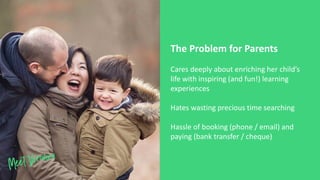 Cares deeply about enriching her child’s
life with inspiring (and fun!) learning
experiences
Hates wasting precious time searching
Hassle of booking (phone / email) and
paying (bank transfer / cheque)
The Problem for Parents
 