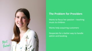 Wants to focus her passion – teaching
music to children
Wants help acquiring customers
Desperate for a better way to handle
admin and booking
The Problem for Providers
 