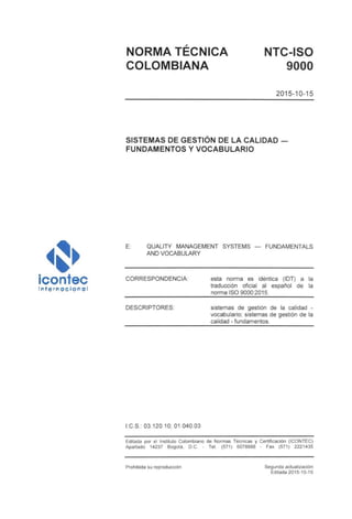 NORMA TÉCNICA NTC-ISO
COLOMBIANA 9000
2015-10-15
SISTEMAS DE GESTIÓN DE LA CALIDAD
FUNDAMENTOS Y VOCABULARIO
E: QUALITY MANAGEMENT SYSTEMS — FUNDAMENTÁIS
AND VOCABULARY
CORRESPONDENCIA: esta norma es idéntica (IDT) a la
traducción oficial al español de la
norma ISO 9000:2015.
DESCRIPTORES: sistemas de gestión de la calidad -
vocabulario; sistemas de gestión de la
calidad - fundamentos.
I.C.S.: 03.120.10; 01.040.03
Editada por el Instituto Colombiano de Normas Técnicas y Certificación (ICONTEC)
Apartado 14237 Bogotá, D.C. - Tel. (571) 6078888 - Fax (571) 2221435
Prohibida su reproducción Segunda actualización
Editada 2015-10-15
 