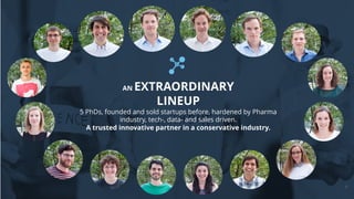 7
AN EXTRAORDINARY
LINEUP
5 PhDs, founded and sold startups before, hardened by Pharma
industry, tech-, data- and sales driven.
A trusted innovative partner in a conservative industry.
 