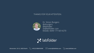 THANKS FOR YOUR ATTENTION.
Bismarckstr.	10-12,	10625	Berlin +49	(0)	3086459390 contact@labfolder.com www.labfolder.com
Dr. Simon Bungers
@sbungers
@labfolder
sb@labfolder.com
Mobile: 0049 177 6014270
 