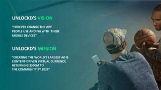 UNLOCKD’S VISION
“FOREVER CHANGE THE WAY
PEOPLE USE AND PAYWITH THEIR
MOBILE DEVICES”
UNLOCKD’S MISSION
“CREATING THE WORLD’S LARGEST AD &
CONTENT-DRIVEN VIRTUAL CURRENCY,
RETURNING $500M TO
THE COMMUNITY BY 2025”
 